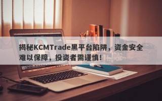 揭秘KCMTrade黑平台陷阱，资金安全难以保障，投资者需谨慎！