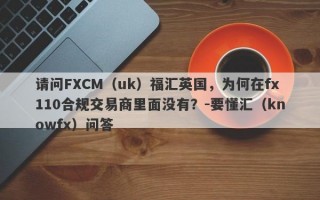 请问FXCM（uk）福汇英国，为何在fx110合规交易商里面没有？-要懂汇（knowfx）问答