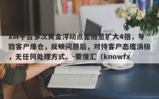 XM平台多次黄金浮动点差随意扩大4倍，导致客户爆仓，反映问题后，对待客户态度消极，无任何处理方式。-要懂汇（knowfx）问答