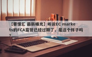 【要懂汇 最新曝光】听说EC markets的FCA监管已经过期了，是这个样子吗？
