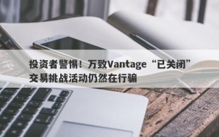 投资者警惕！万致Vantage“已关闭”交易挑战活动仍然在行骗