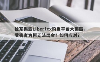 独家揭露Libertex钓鱼平台大骗局，受害者为何无法出金？如何应对？