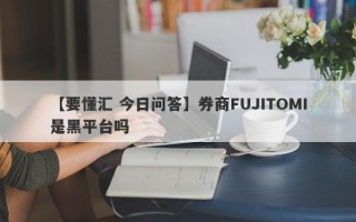 【要懂汇 今日问答】券商FUJITOMI是黑平台吗
