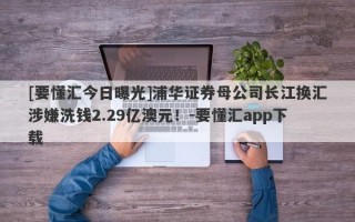 [要懂汇今日曝光]浦华证券母公司长江换汇涉嫌洗钱2.29亿澳元！-要懂汇app下载