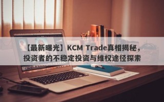 【最新曝光】KCM Trade真相揭秘，投资者的不稳定投资与维权途径探索