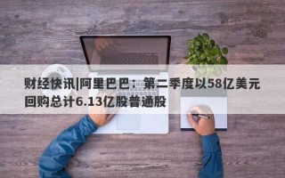 财经快讯|阿里巴巴：第二季度以58亿美元回购总计6.13亿股普通股