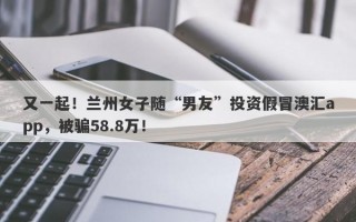 又一起！兰州女子随“男友”投资假冒澳汇app，被骗58.8万！