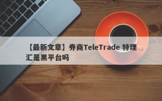 【最新文章】券商TeleTrade 特理汇是黑平台吗
