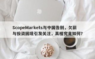 ScopeMarkets与中国告别，欠薪与投资困境引发关注，真相究竟如何？