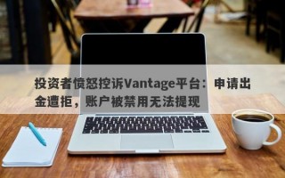 投资者愤怒控诉Vantage平台：申请出金遭拒，账户被禁用无法提现