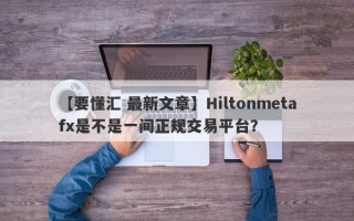 【要懂汇 最新文章】Hiltonmetafx是不是一间正规交易平台？
