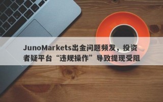 JunoMarkets出金问题频发，投资者疑平台“违规操作”导致提现受阻