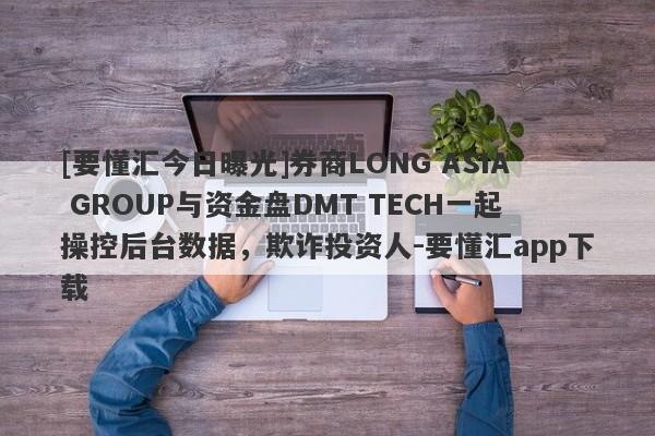 [要懂汇今日曝光]券商LONG ASIA GROUP与资金盘DMT TECH一起操控后台数据，欺诈投资人-要懂汇app下载-第1张图片-要懂汇圈网