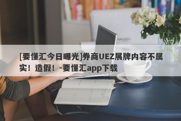 [要懂汇今日曝光]券商UEZ展牌内容不属实！造假！-要懂汇app下载-第1张图片-要懂汇圈网