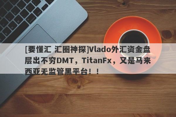 [要懂汇 汇圈神探]Vlado外汇资金盘层出不穷DMT，TitanFx，又是马来西亚无监管黑平台！！-第1张图片-要懂汇圈网