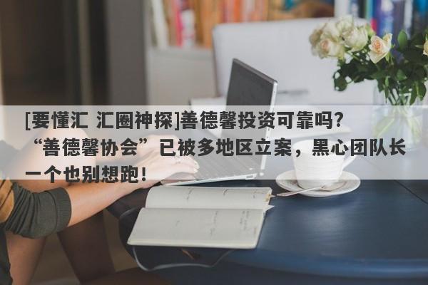 [要懂汇 汇圈神探]善德馨投资可靠吗? “善德馨协会”已被多地区立案，黑心团队长一个也别想跑！-第1张图片-要懂汇圈网