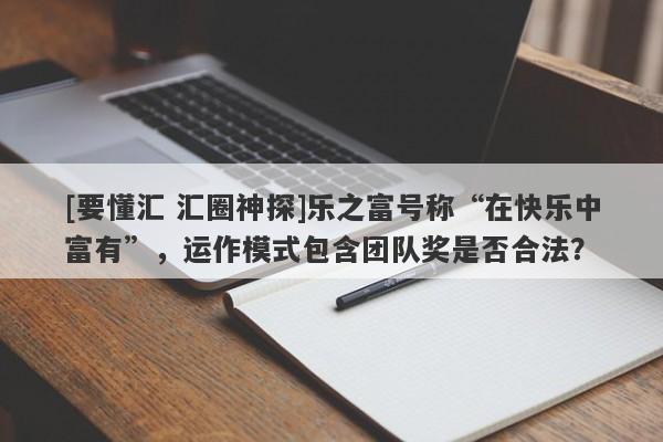 [要懂汇 汇圈神探]乐之富号称“在快乐中富有”，运作模式包含团队奖是否合法？-第1张图片-要懂汇圈网