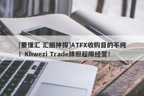 [要懂汇 汇圈神探]ATFX收购目的不纯！Khwezi Trade牌照超限经营！-第1张图片-要懂汇圈网