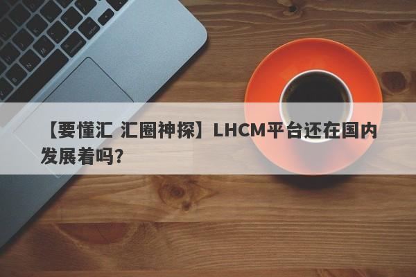 【要懂汇 汇圈神探】LHCM平台还在国内发展着吗？
-第1张图片-要懂汇圈网