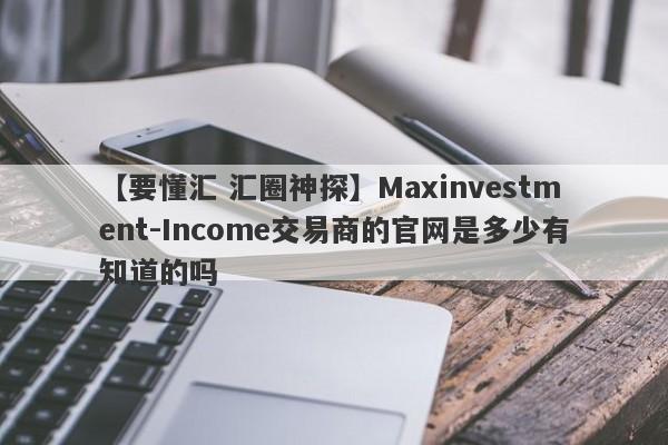 【要懂汇 汇圈神探】Maxinvestment-Income交易商的官网是多少有知道的吗
-第1张图片-要懂汇圈网