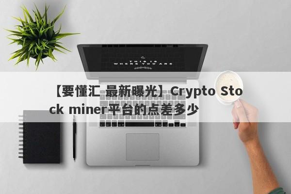 【要懂汇 最新曝光】Crypto Stock miner平台的点差多少
-第1张图片-要懂汇圈网