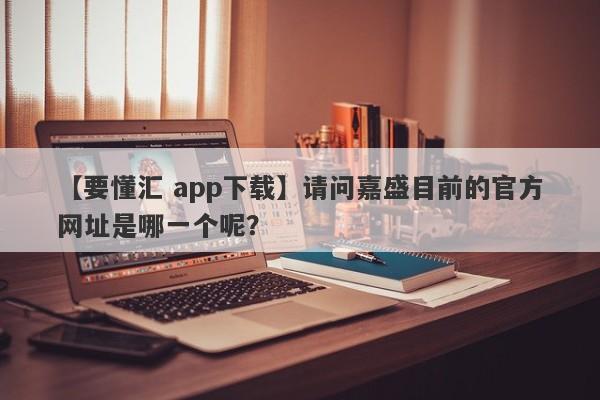 【要懂汇 app下载】请问嘉盛目前的官方网址是哪一个呢？
-第1张图片-要懂汇圈网