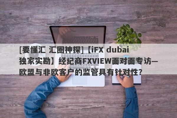 [要懂汇 汇圈神探]【iFX dubai独家实勘】经纪商FXVIEW面对面专访—欧盟与非欧客户的监管具有针对性？-第1张图片-要懂汇圈网