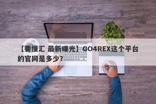 【要懂汇 最新曝光】GO4REX这个平台的官网是多少？
-第1张图片-要懂汇圈网