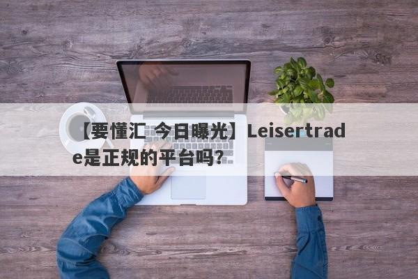 【要懂汇 今日曝光】Leisertrade是正规的平台吗？
-第1张图片-要懂汇圈网