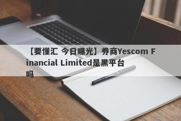 【要懂汇 今日曝光】券商Yescom Financial Limited是黑平台吗
-第1张图片-要懂汇圈网