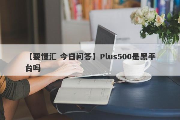 【要懂汇 今日问答】Plus500是黑平台吗
-第1张图片-要懂汇圈网