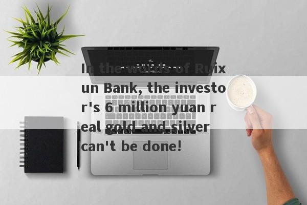 In the words of Ruixun Bank, the investor's 6 million yuan real gold and silver can't be done!-第1张图片-要懂汇圈网