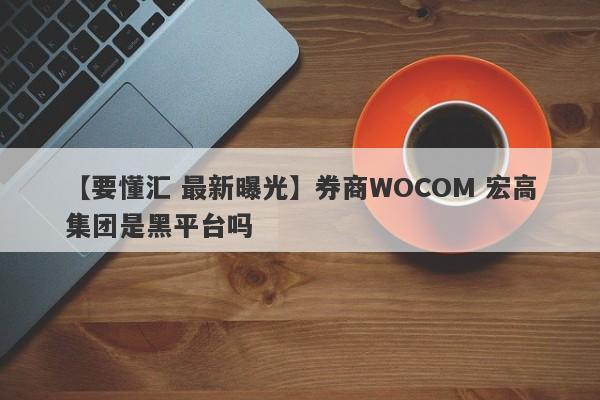 【要懂汇 最新曝光】券商WOCOM 宏高集团是黑平台吗
-第1张图片-要懂汇圈网