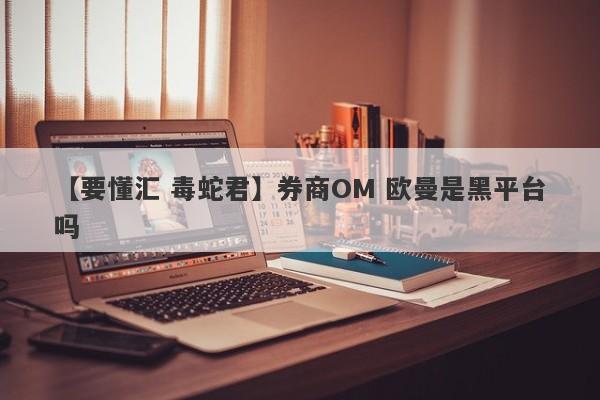 【要懂汇 毒蛇君】券商OM 欧曼是黑平台吗
-第1张图片-要懂汇圈网