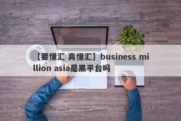 【要懂汇 真懂汇】business million asia是黑平台吗
-第1张图片-要懂汇圈网