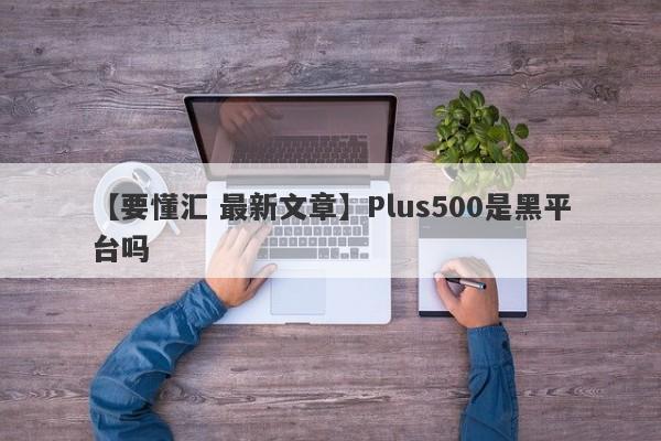 【要懂汇 最新文章】Plus500是黑平台吗
-第1张图片-要懂汇圈网