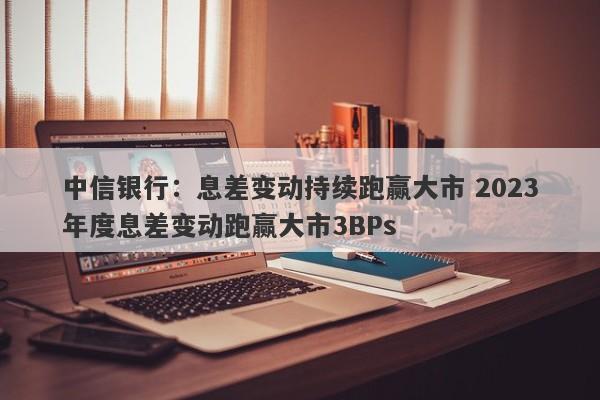 中信银行：息差变动持续跑赢大市 2023年度息差变动跑赢大市3BPs-第1张图片-要懂汇圈网