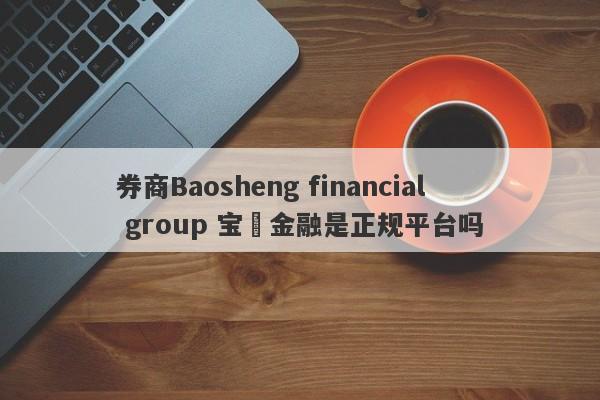 券商Baosheng financial group 宝昇金融是正规平台吗-第1张图片-要懂汇圈网