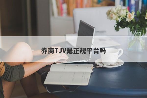 券商TJV是正规平台吗-第1张图片-要懂汇圈网