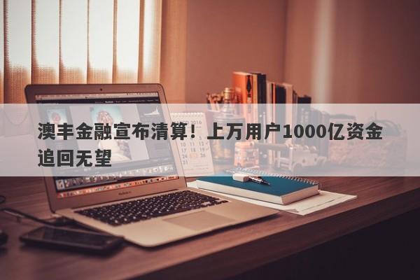 澳丰金融宣布清算！上万用户1000亿资金追回无望-第1张图片-要懂汇圈网