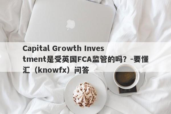 Capital Growth Investment是受英国FCA监管的吗？-要懂汇（knowfx）问答-第1张图片-要懂汇圈网