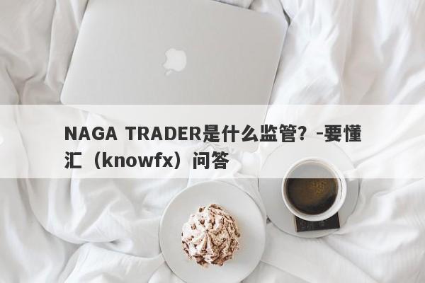 NAGA TRADER是什么监管？-要懂汇（knowfx）问答-第1张图片-要懂汇圈网