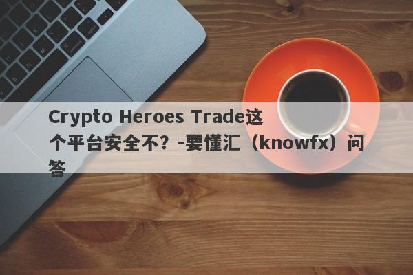 Crypto Heroes Trade这个平台安全不？-要懂汇（knowfx）问答-第1张图片-要懂汇圈网