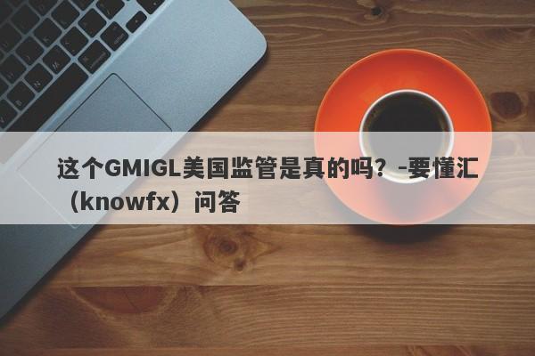 这个GMIGL美国监管是真的吗？-要懂汇（knowfx）问答-第1张图片-要懂汇圈网