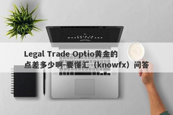 Legal Trade Optio黄金的点差多少啊-要懂汇（knowfx）问答-第1张图片-要懂汇圈网