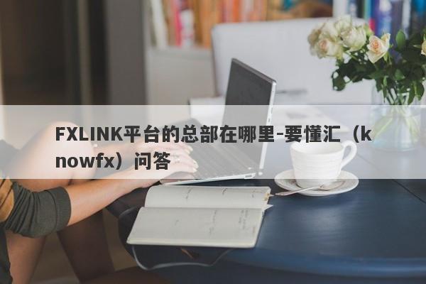 FXLINK平台的总部在哪里-要懂汇（knowfx）问答-第1张图片-要懂汇圈网