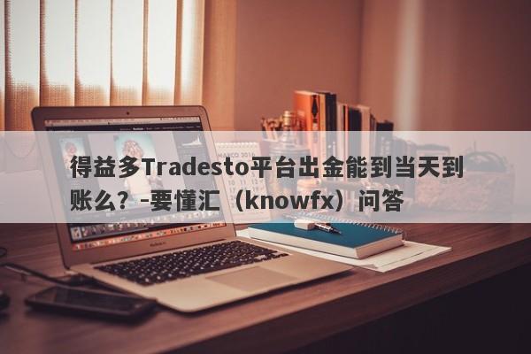 得益多Tradesto平台出金能到当天到账么？-要懂汇（knowfx）问答-第1张图片-要懂汇圈网