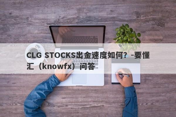 CLG STOCKS出金速度如何？-要懂汇（knowfx）问答-第1张图片-要懂汇圈网