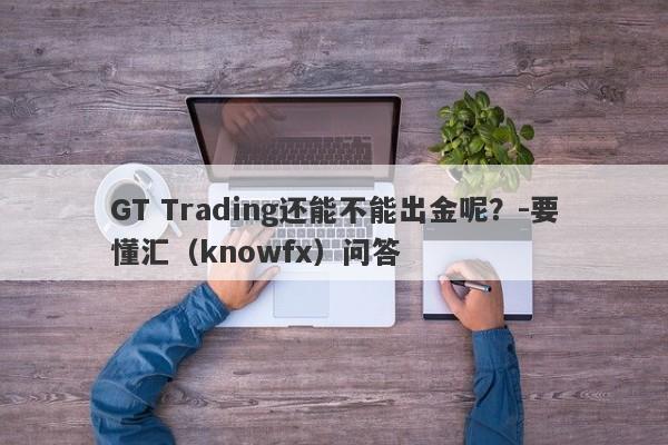 GT Trading还能不能出金呢？-要懂汇（knowfx）问答-第1张图片-要懂汇圈网