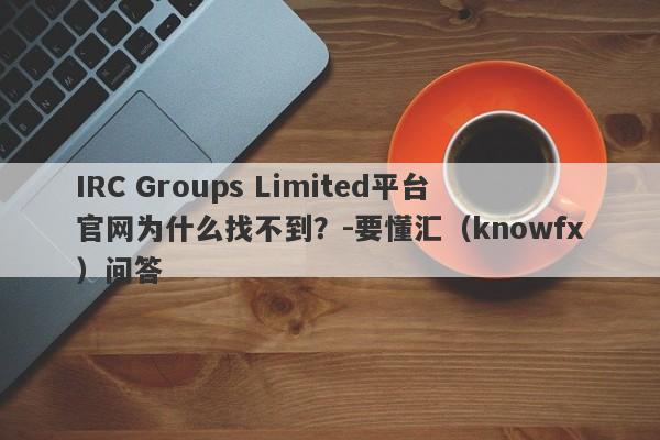 IRC Groups Limited平台官网为什么找不到？-要懂汇（knowfx）问答-第1张图片-要懂汇圈网